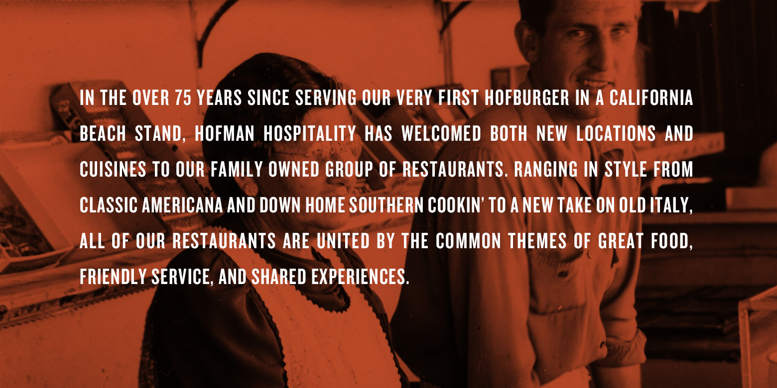 In the over 75 years since serving our very first HofBurger in California beach stand. Hofman Hospitality has welcomed both new locations and cuisines to our family owned group of restaurants. Ranging in style from classic american and down home southern cookin' to a new take on old Italy. All our resturants are united by the common themes of great food, friendly service, and shared experiences